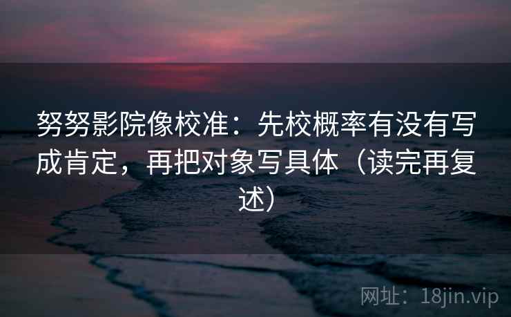 努努影院像校准：先校概率有没有写成肯定，再把对象写具体（读完再复述）