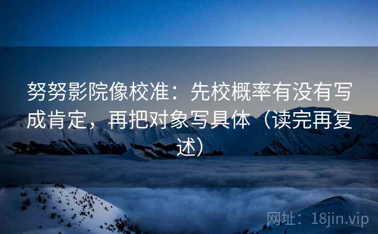 努努影院像校准：先校概率有没有写成肯定，再把对象写具体（读完再复述）