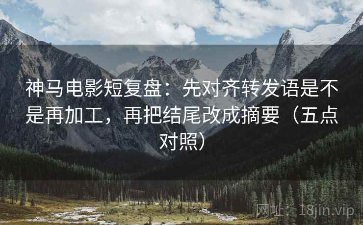 神马电影短复盘：先对齐转发语是不是再加工，再把结尾改成摘要（五点对照）