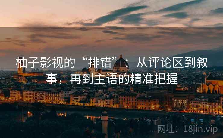 柚子影视的“排错”：从评论区到叙事，再到主语的精准把握