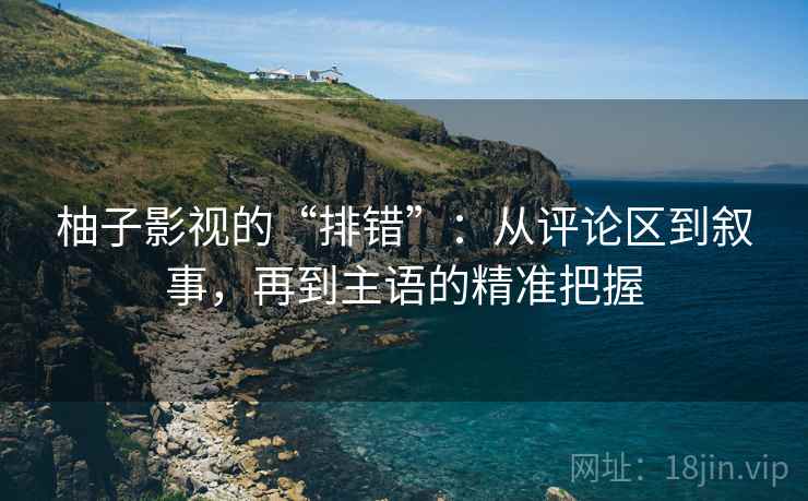 柚子影视的“排错”：从评论区到叙事，再到主语的精准把握