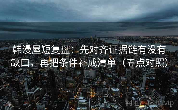 韩漫屋短复盘：先对齐证据链有没有缺口，再把条件补成清单（五点对照）