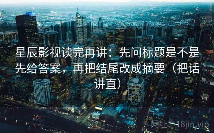 星辰影视读完再讲：先问标题是不是先给答案，再把结尾改成摘要（把话讲直）