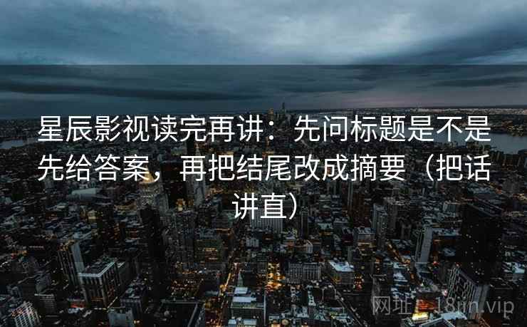 星辰影视读完再讲：先问标题是不是先给答案，再把结尾改成摘要（把话讲直）