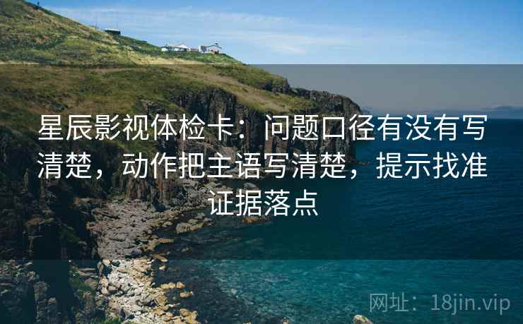 星辰影视体检卡：问题口径有没有写清楚，动作把主语写清楚，提示找准证据落点