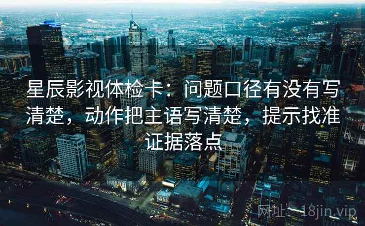 星辰影视体检卡：问题口径有没有写清楚，动作把主语写清楚，提示找准证据落点