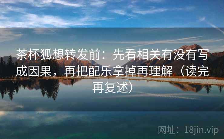 茶杯狐想转发前：先看相关有没有写成因果，再把配乐拿掉再理解（读完再复述）