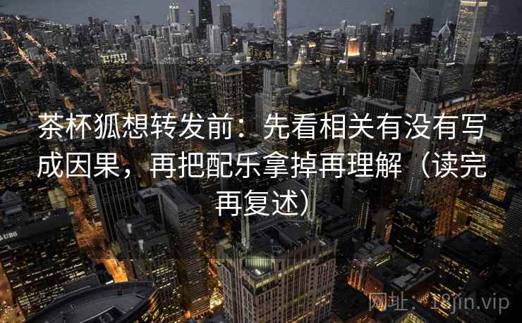茶杯狐想转发前：先看相关有没有写成因果，再把配乐拿掉再理解（读完再复述）
