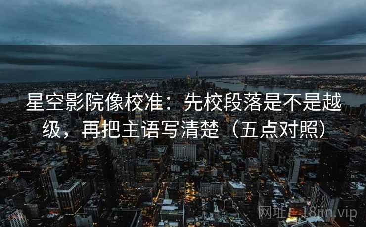 星空影院像校准：先校段落是不是越级，再把主语写清楚（五点对照）