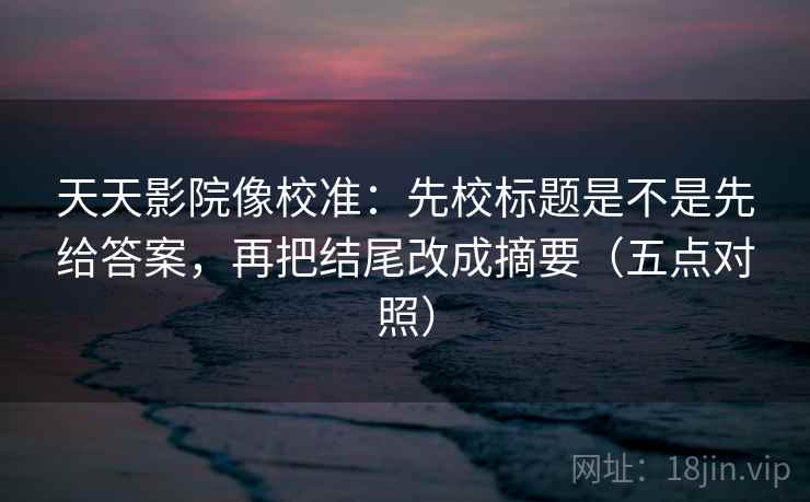 天天影院像校准：先校标题是不是先给答案，再把结尾改成摘要（五点对照）