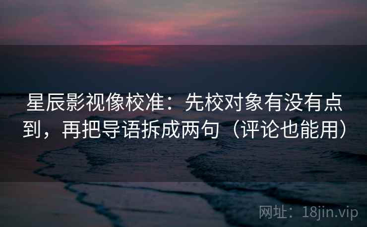 星辰影视像校准：先校对象有没有点到，再把导语拆成两句（评论也能用）