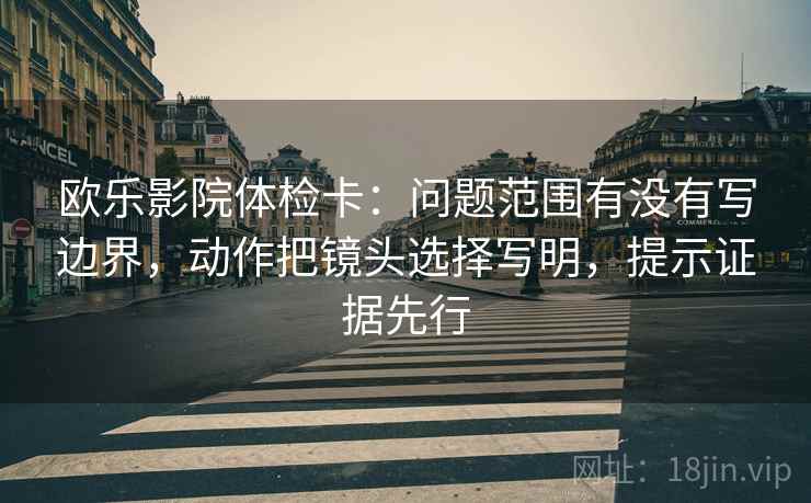 欧乐影院体检卡：问题范围有没有写边界，动作把镜头选择写明，提示证据先行