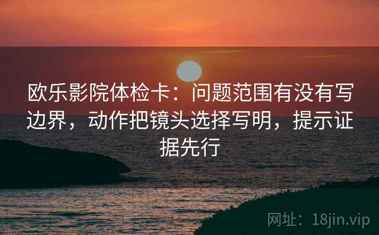 欧乐影院体检卡：问题范围有没有写边界，动作把镜头选择写明，提示证据先行