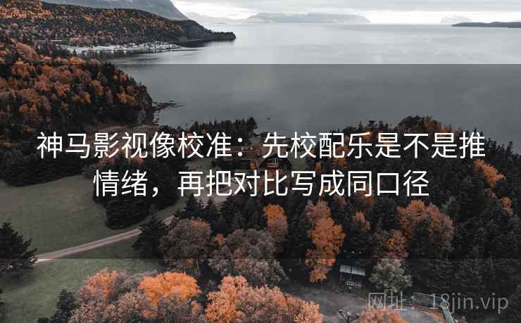 神马影视像校准：先校配乐是不是推情绪，再把对比写成同口径