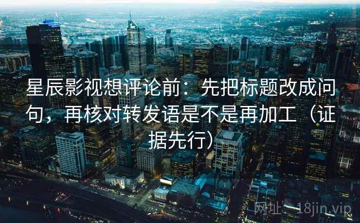 星辰影视想评论前：先把标题改成问句，再核对转发语是不是再加工（证据先行）