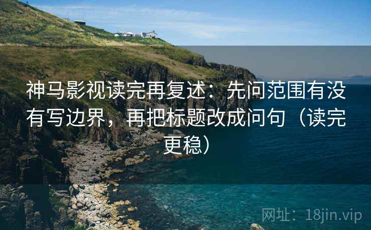 神马影视读完再复述：先问范围有没有写边界，再把标题改成问句（读完更稳）